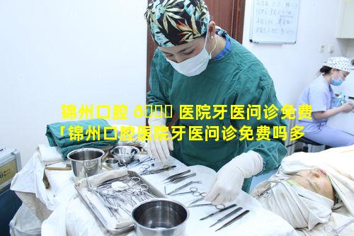 锦州口腔 🍁 医院牙医问诊免费「锦州口腔医院牙医问诊免费吗多少钱」